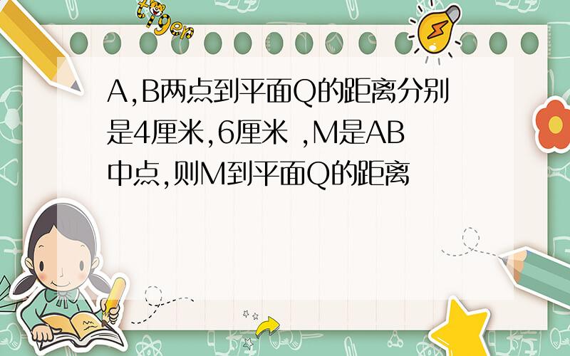 A,B两点到平面Q的距离分别是4厘米,6厘米 ,M是AB中点,则M到平面Q的距离