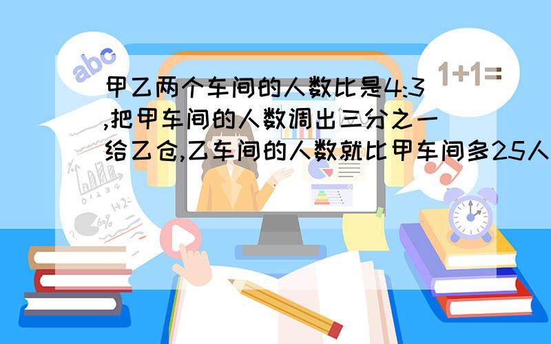 甲乙两个车间的人数比是4:3,把甲车间的人数调出三分之一给乙仓,乙车间的人数就比甲车间多25人,甲乙原来各有多少人?