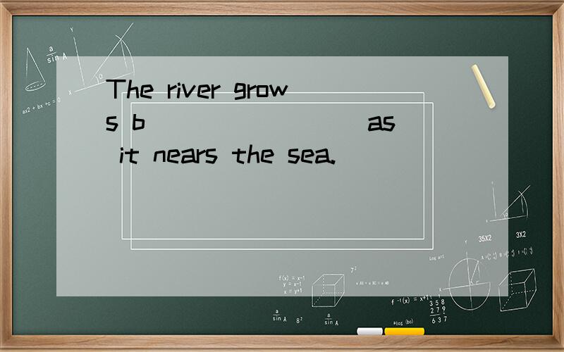 The river grows b________ as it nears the sea.