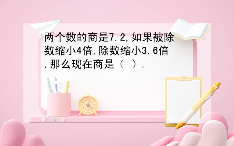 两个数的商是7.2,如果被除数缩小4倍,除数缩小3.6倍,那么现在商是（ ）.