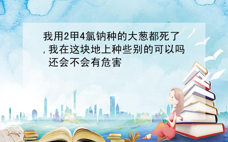 我用2甲4氯钠种的大葱都死了,我在这块地上种些别的可以吗 还会不会有危害