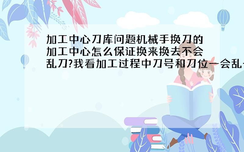 加工中心刀库问题机械手换刀的加工中心怎么保证换来换去不会乱刀?我看加工过程中刀号和刀位一会乱一会儿好,但就是不乱刀,不理