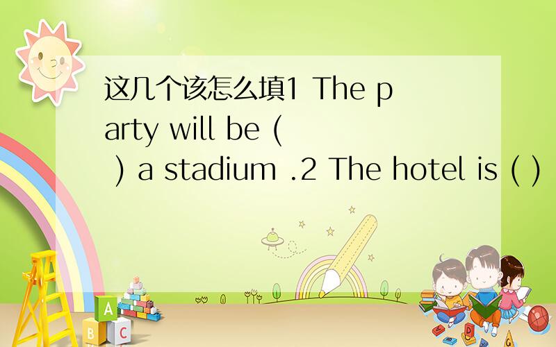 这几个该怎么填1 The party will be ( ) a stadium .2 The hotel is ( )