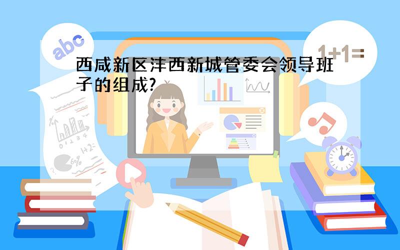 西咸新区沣西新城管委会领导班子的组成?