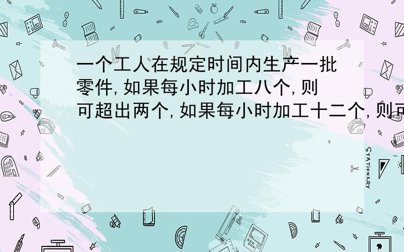 一个工人在规定时间内生产一批零件,如果每小时加工八个,则可超出两个,如果每小时加工十二个,则可提前一小时完成.求加工零件