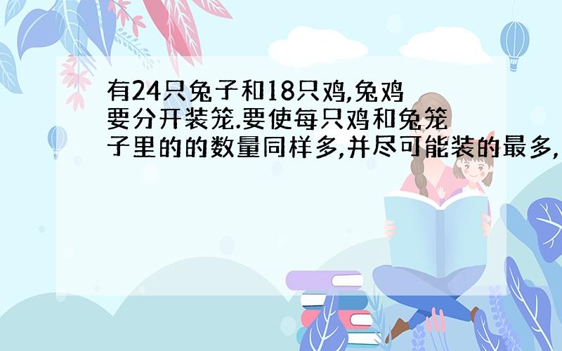 有24只兔子和18只鸡,兔鸡要分开装笼.要使每只鸡和兔笼子里的的数量同样多,并尽可能装的最多,