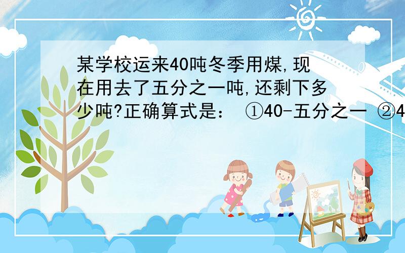 某学校运来40吨冬季用煤,现在用去了五分之一吨,还剩下多少吨?正确算式是： ①40-五分之一 ②40+40乘五分之一 ③