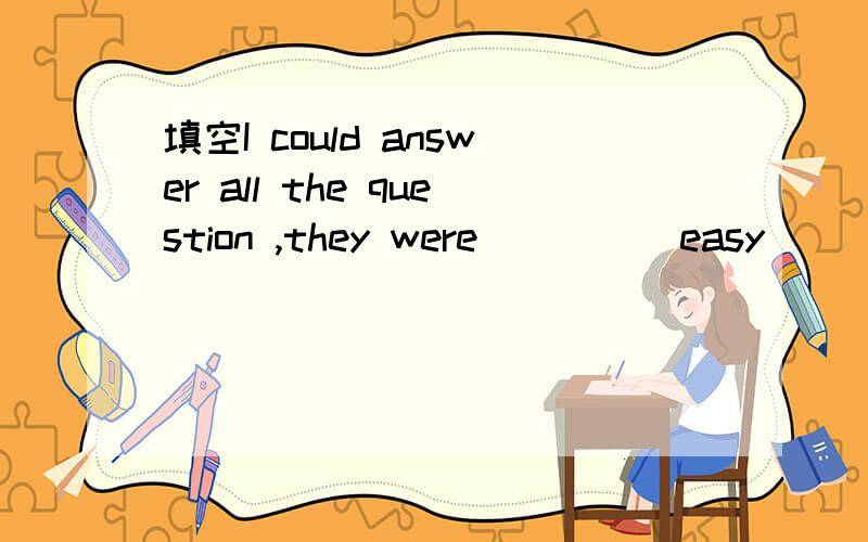 填空I could answer all the question ,they were ____ easy