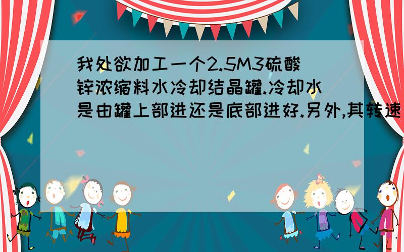 我处欲加工一个2.5M3硫酸锌浓缩料水冷却结晶罐.冷却水是由罐上部进还是底部进好.另外,其转速多少合适.