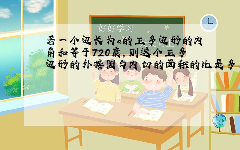 若一个边长为a的正多边形的内角和等于720度,则这个正多边形的外接圆与内切的面积的比是多少?