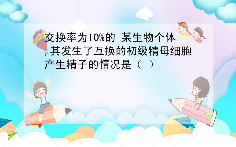 交换率为10%的 某生物个体,其发生了互换的初级精母细胞产生精子的情况是（ ）