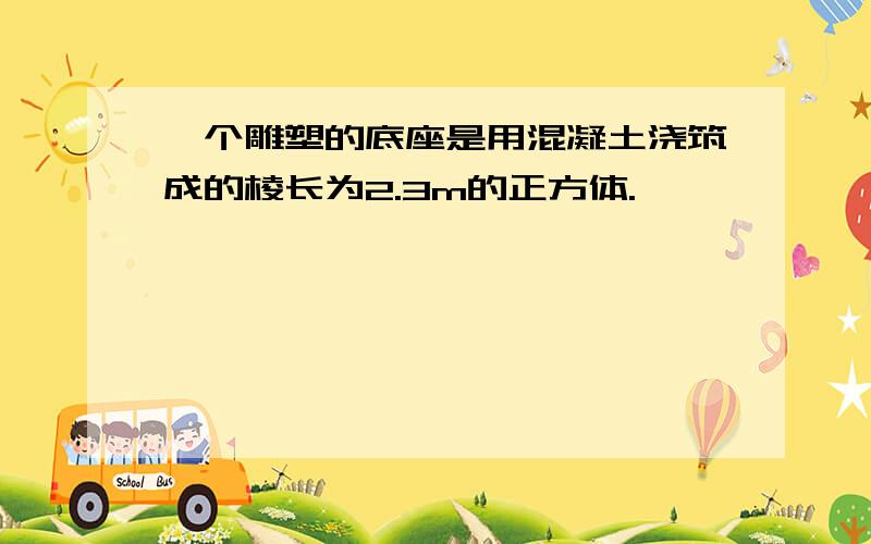 一个雕塑的底座是用混凝土浇筑成的棱长为2.3m的正方体.