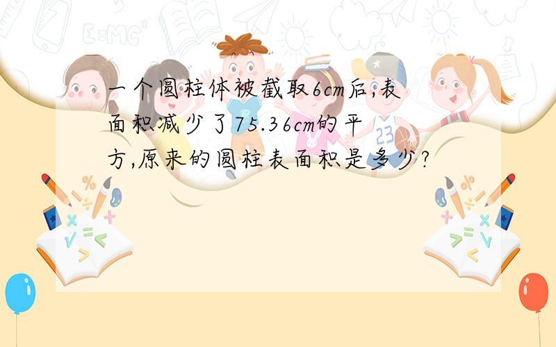 一个圆柱体被截取6cm后,表面积减少了75.36cm的平方,原来的圆柱表面积是多少?