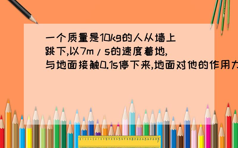 一个质量是10kg的人从墙上跳下,以7m/s的速度着地,与地面接触0.1s停下来,地面对他的作用力多大?如果他着地时弯曲