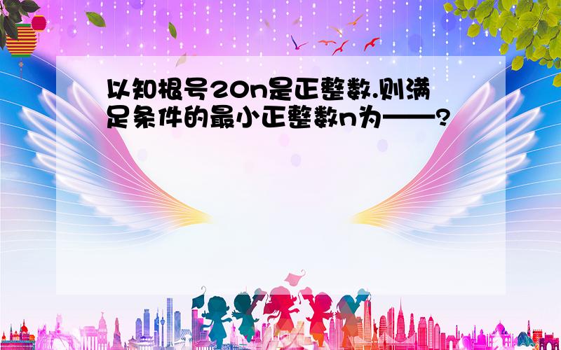 以知根号20n是正整数.则满足条件的最小正整数n为——?