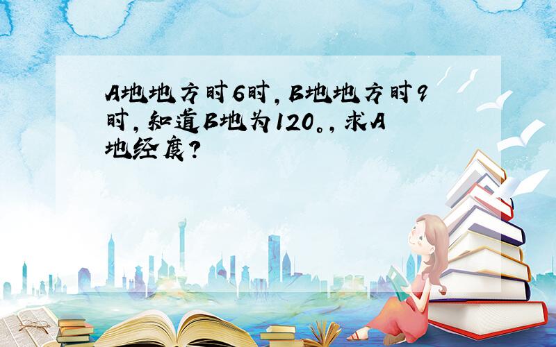 A地地方时6时,B地地方时9时,知道B地为120°,求A地经度?