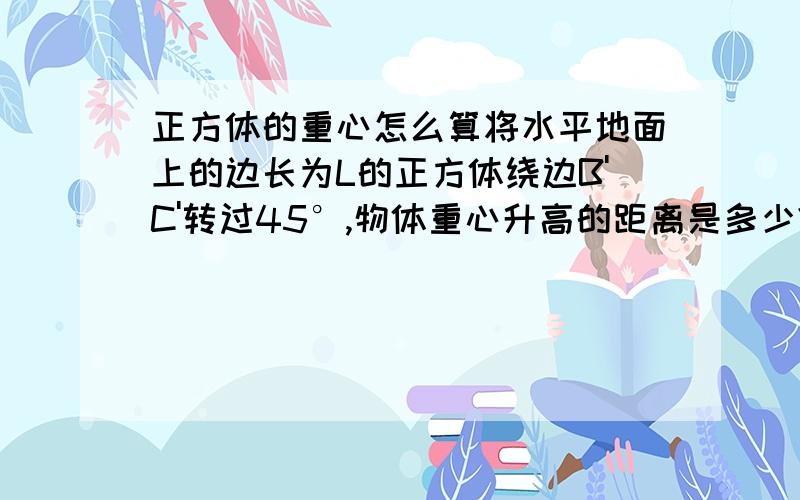 正方体的重心怎么算将水平地面上的边长为L的正方体绕边B'C'转过45°,物体重心升高的距离是多少?我没学过立体几何,这道