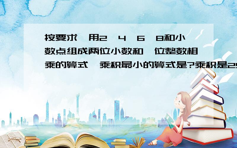 按要求,用2、4、6、8和小数点组成两位小数和一位整数相乘的算式,乘积最小的算式是?乘积是25.68的算式?