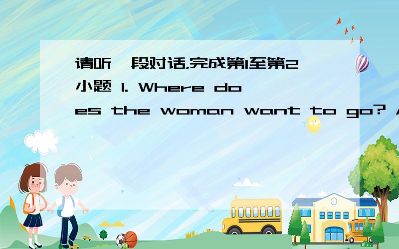 请听一段对话，完成第1至第2小题 1. Where does the woman want to go? A. The