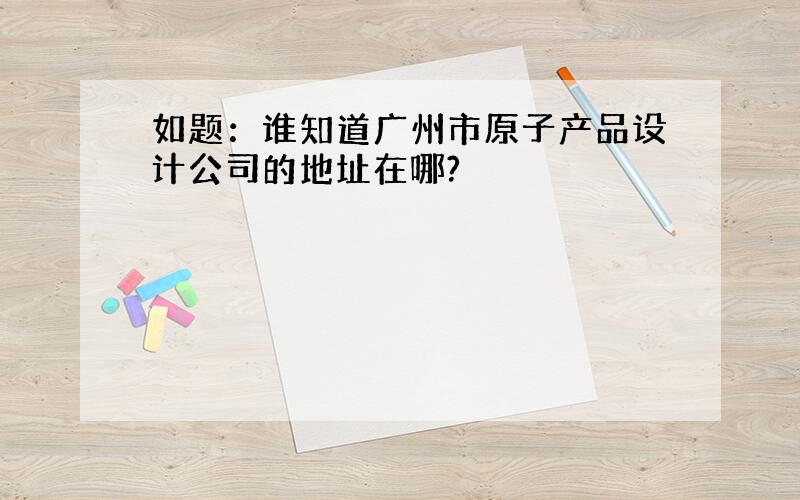 如题：谁知道广州市原子产品设计公司的地址在哪?