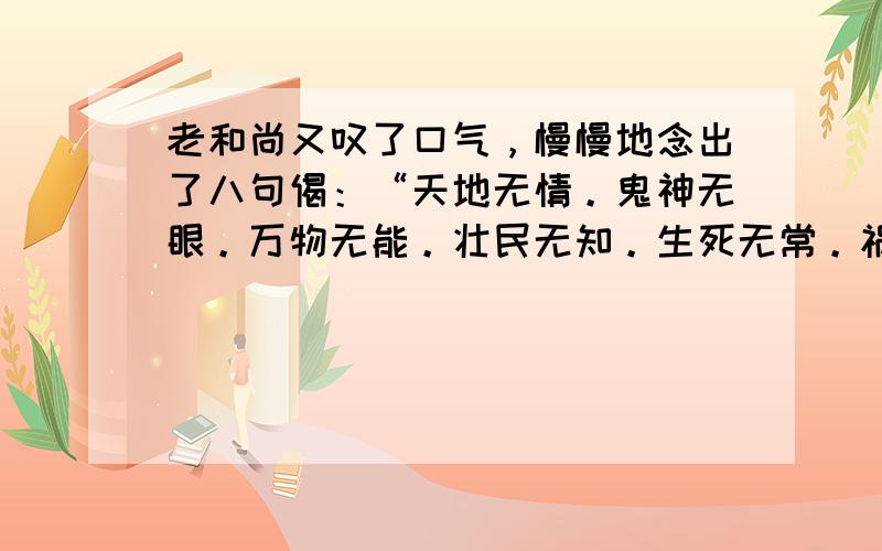 老和尚又叹了口气，慢慢地念出了八句偈：“天地无情。鬼神无眼。万物无能。壮民无知。生死无常。祸福无门。天地幽冥，唯我独尊。