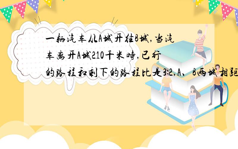 一辆汽车从A城开往B城,当汽车离开A城210千米时,已行的路程和剩下的路程比是3:2,A、B两城相距多少千米