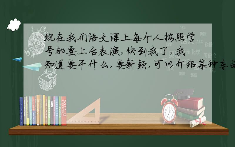 现在我们语文课上每个人按照学号都要上台表演,快到我了,我知道要干什么,要新颖,可以介绍某种东西.