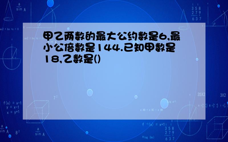 甲乙两数的最大公约数是6,最小公倍数是144.已知甲数是18,乙数是()