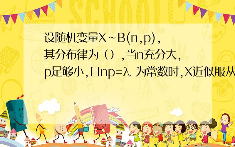 设随机变量X~B(n,p),其分布律为（）,当n充分大,p足够小,且np=λ 为常数时,X近似服从（）分布.