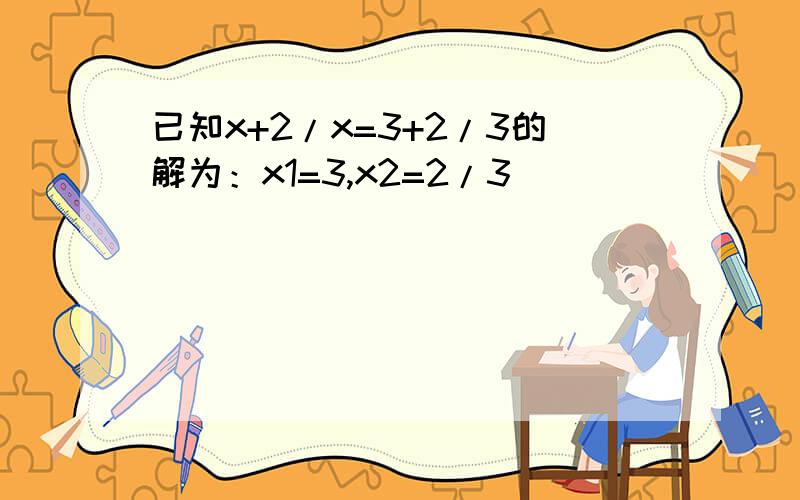 已知x+2/x=3+2/3的解为：x1=3,x2=2/3