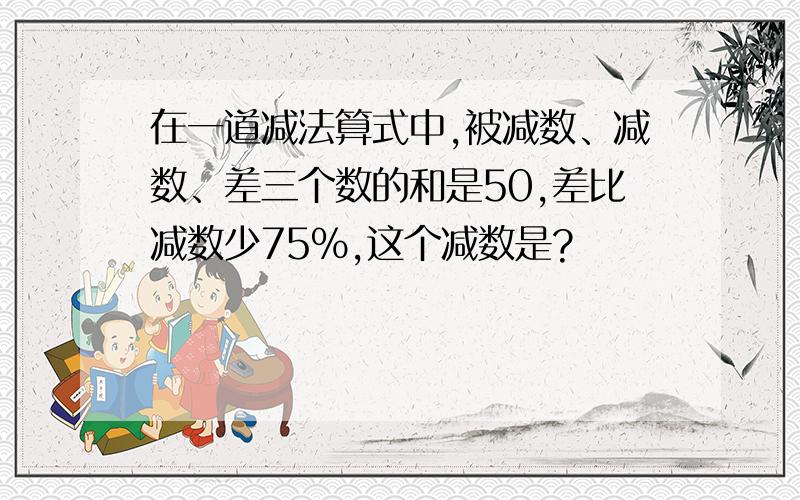 在一道减法算式中,被减数、减数、差三个数的和是50,差比减数少75%,这个减数是?