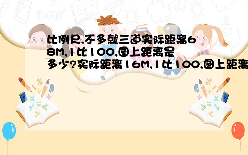 比例尺,不多就三道实际距离68M,1比100,图上距离是多少?实际距离16M,1比100,图上距离是多少?长68M,宽6