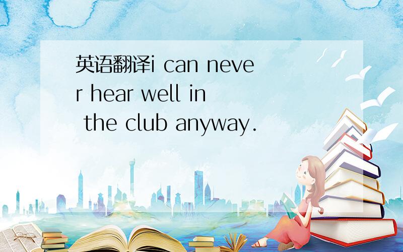 英语翻译i can never hear well in the club anyway.