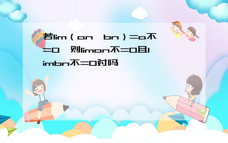 若lim（an*bn）=a不=0,则liman不=0且limbn不=0对吗