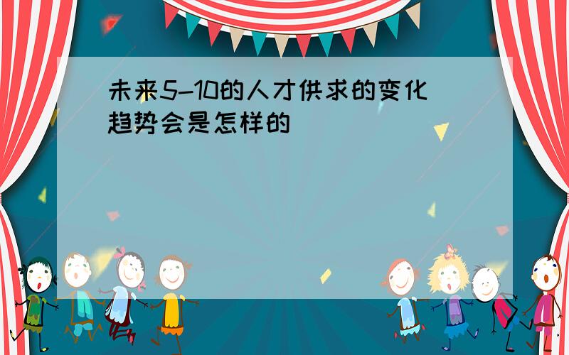 未来5-10的人才供求的变化趋势会是怎样的