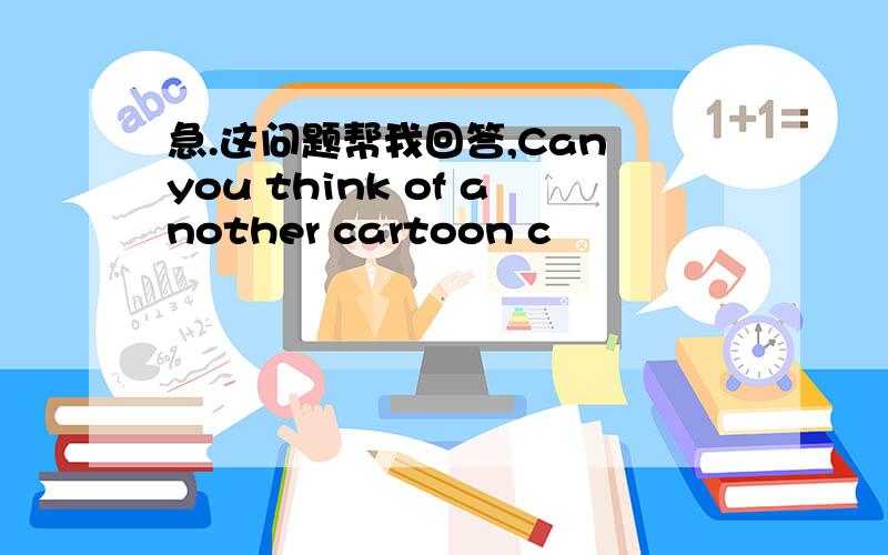 急.这问题帮我回答,Can you think of another cartoon c