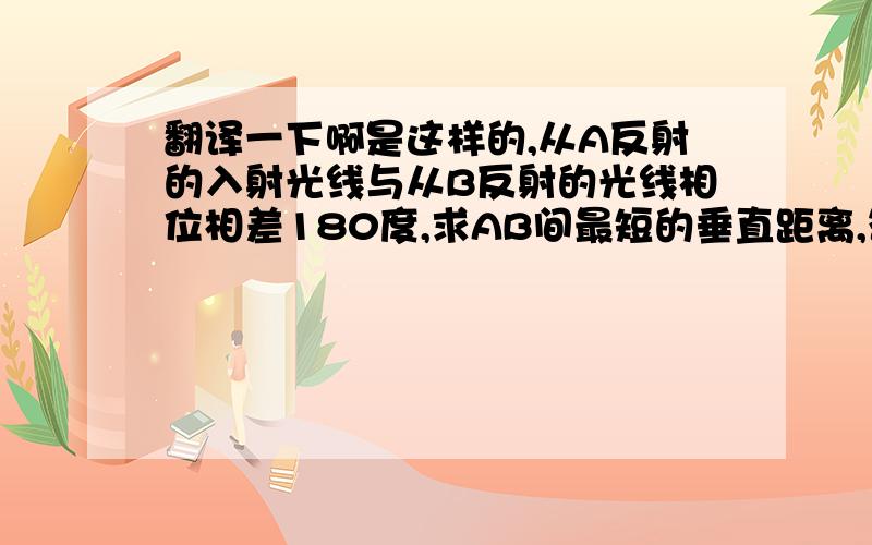 翻译一下啊是这样的,从A反射的入射光线与从B反射的光线相位相差180度,求AB间最短的垂直距离,答案是四分之一个波长,为