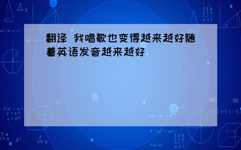 翻译 我唱歌也变得越来越好随着英语发音越来越好