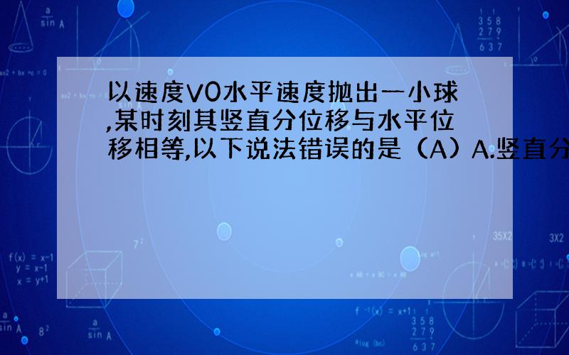 以速度V0水平速度抛出一小球,某时刻其竖直分位移与水平位移相等,以下说法错误的是（A) A.竖直分速度等于水平分速度 B