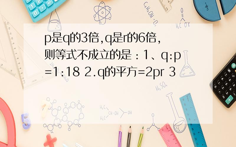 p是q的3倍,q是r的6倍,则等式不成立的是：1、q:p=1:18 2.q的平方=2pr 3