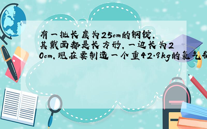 有一批长度为25cm的钢锭,其戴面都是长方形,一边长为20cm,现在要制造一个重42.9kg的氧气瓶,