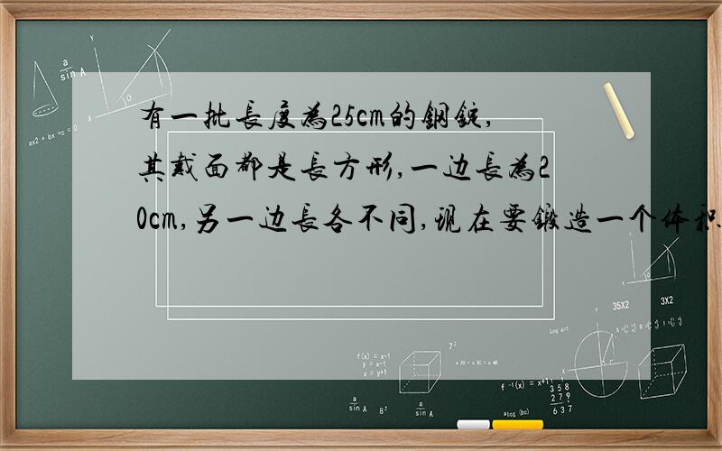 有一批长度为25cm的钢锭,其戴面都是长方形,一边长为20cm,另一边长各不同,现在要锻造一个体积为