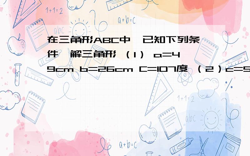 在三角形ABC中,已知下列条件,解三角形 （1） a=49cm b=26cm C=107度 （2）c=55cm a=58