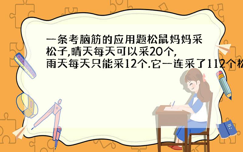 一条考脑筋的应用题松鼠妈妈采松子,晴天每天可以采20个,雨天每天只能采12个.它一连采了112个松子,平均每天采14个,