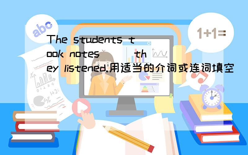 The students took notes___they listened.用适当的介词或连词填空