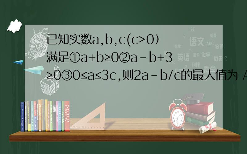 已知实数a,b,c(c>0）满足①a+b≥0②a-b+3≥0③0≤a≤3c,则2a-b/c的最大值为 A.6 B.9 C