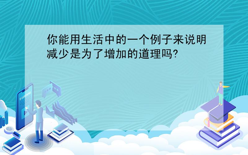 你能用生活中的一个例子来说明减少是为了增加的道理吗?