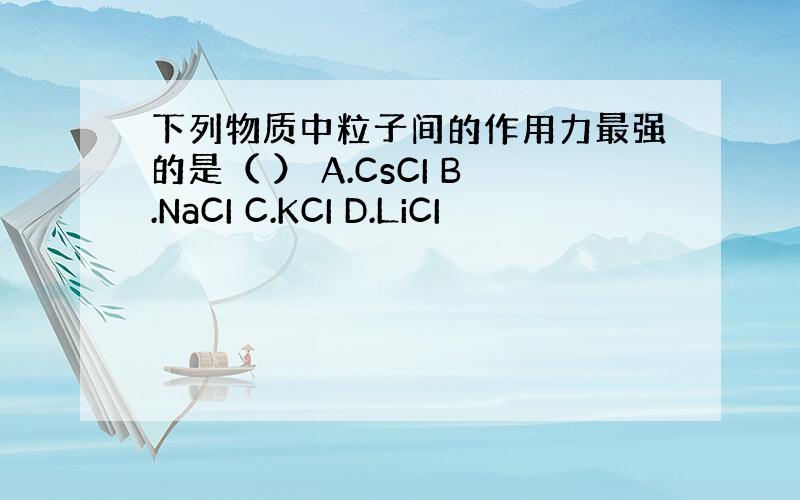 下列物质中粒子间的作用力最强的是（ ） A.CsCI B.NaCI C.KCI D.LiCI