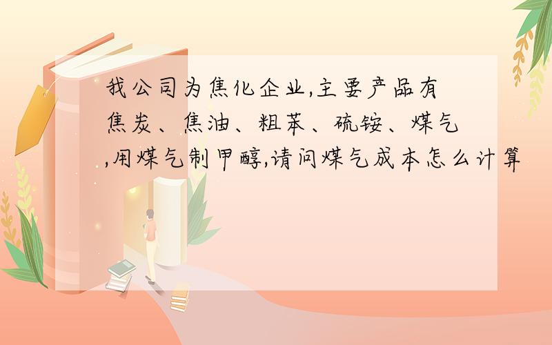 我公司为焦化企业,主要产品有焦炭、焦油、粗苯、硫铵、煤气,用煤气制甲醇,请问煤气成本怎么计算