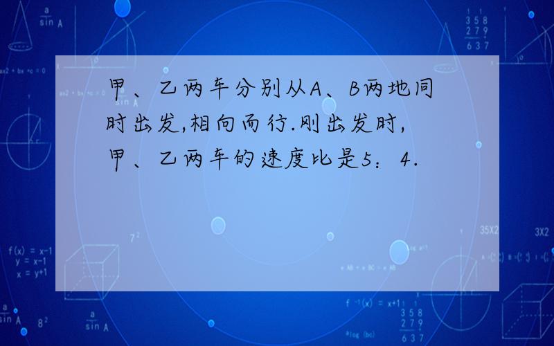 甲、乙两车分别从A、B两地同时出发,相向而行.刚出发时,甲、乙两车的速度比是5：4.